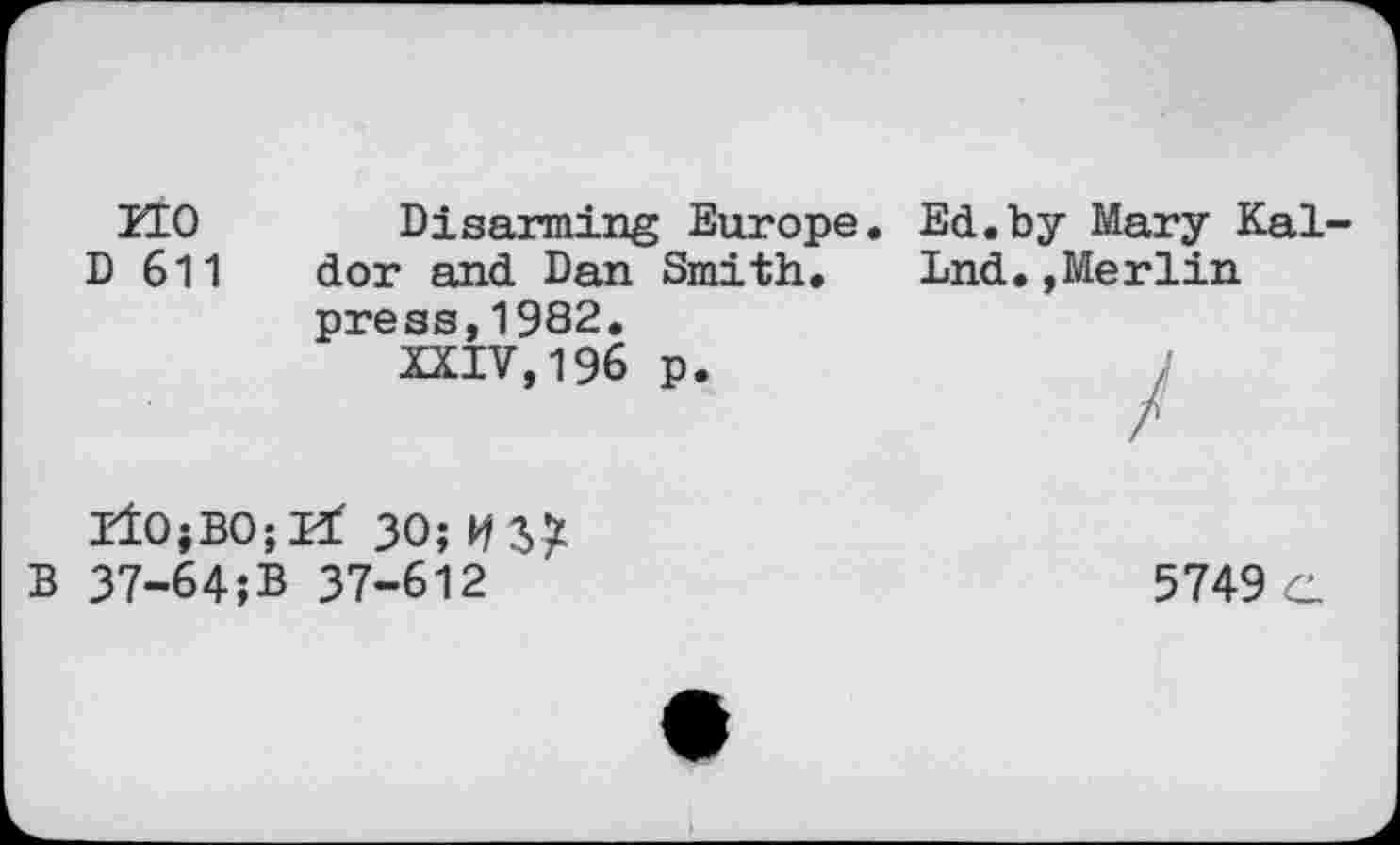 ﻿HO D 611	Disarming Europe. Ed.by Mary Kai dor and Dan Smith. Lnd.,Merlin press,1982. XXIV,196 p.
liOjBOjEt 30; USX
B 37-64;B 37-612	5749 c